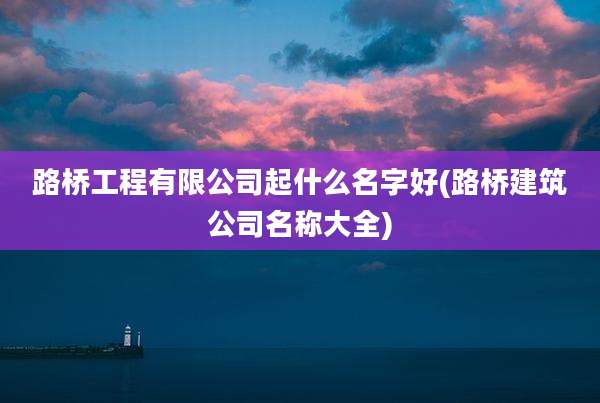 路桥工程有限公司起什么名字好(路桥建筑公司名称大全)
