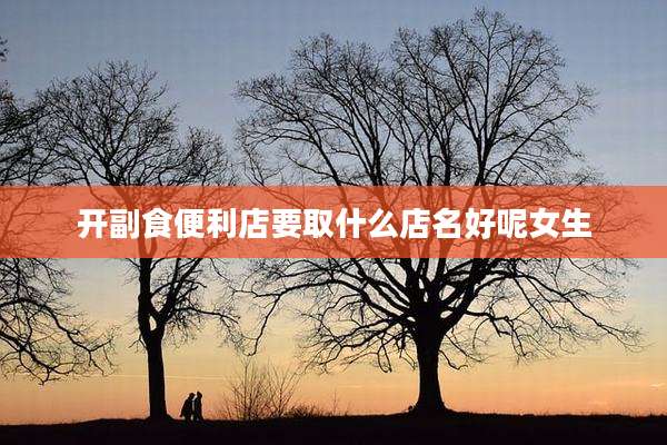 开副食便利店要取什么店名好呢女生