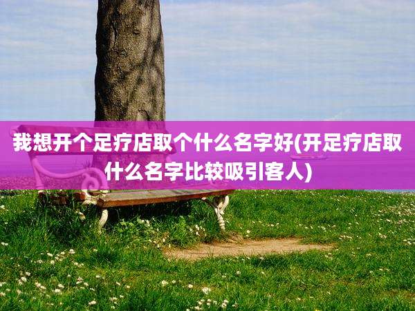 我想开个足疗店取个什么名字好(开足疗店取什么名字比较吸引客人)