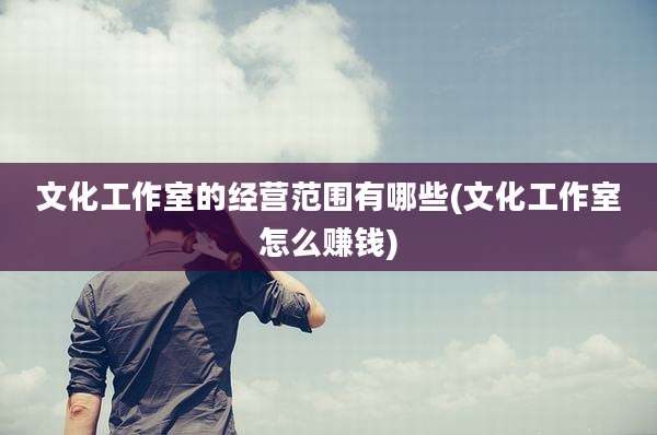 文化工作室的经营范围有哪些(文化工作室怎么赚钱)