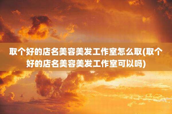 取个好的店名美容美发工作室怎么取(取个好的店名美容美发工作室可以吗)