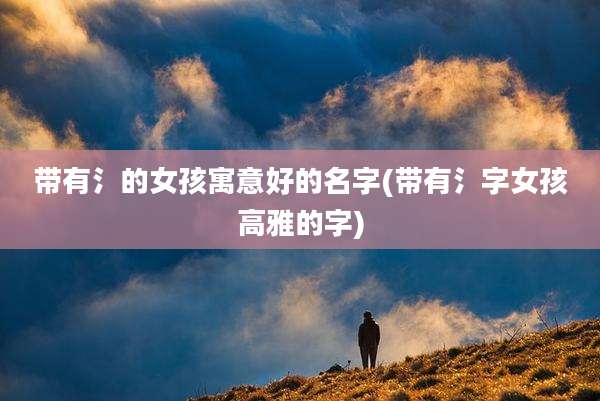 带有氵的女孩寓意好的名字(带有氵字女孩高雅的字)