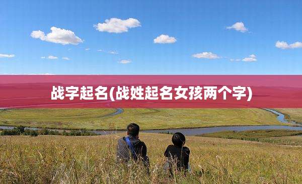 战字起名(战姓起名女孩两个字)
