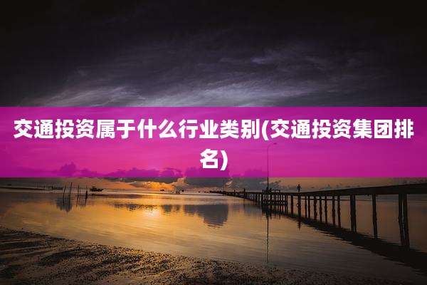 交通投资属于什么行业类别(交通投资集团排名)