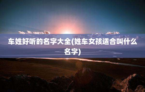 车姓好听的名字大全(姓车女孩适合叫什么名字)