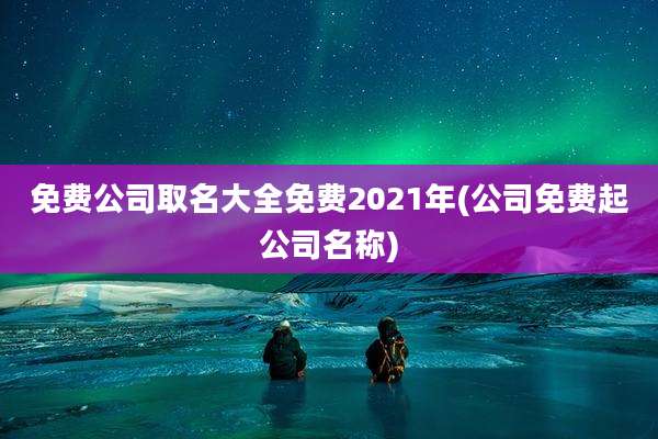免费公司取名大全免费2021年(公司免费起公司名称)