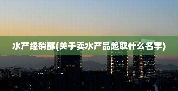 水产经销部(关于卖水产品起取什么名字)