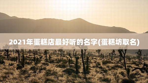 2021年蛋糕店最好听的名字(蛋糕坊取名)