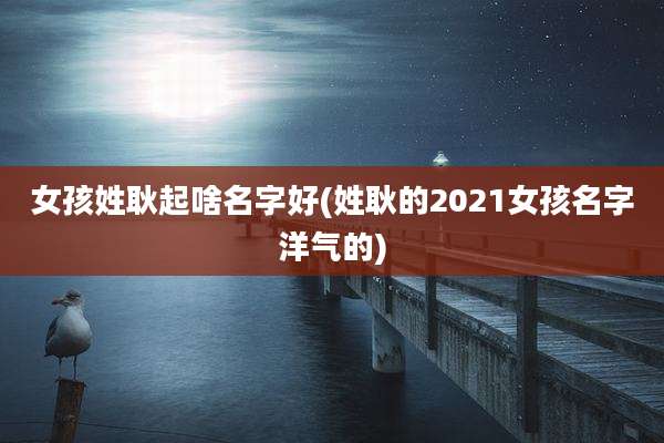 女孩姓耿起啥名字好(姓耿的2021女孩名字洋气的)