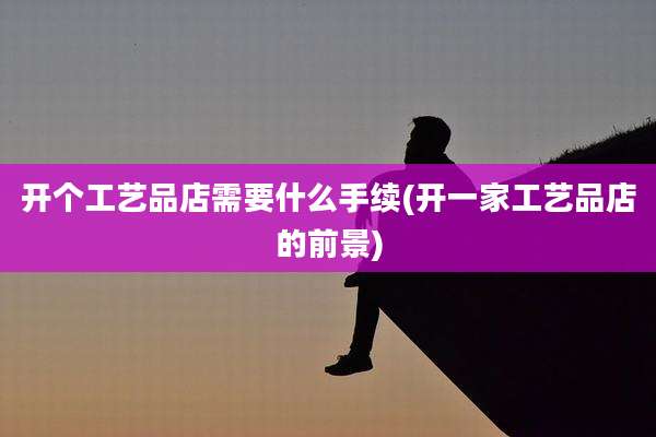 开个工艺品店需要什么手续(开一家工艺品店的前景)