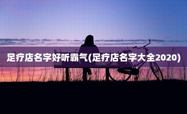足疗店名字好听霸气(足疗店名字大全2020)