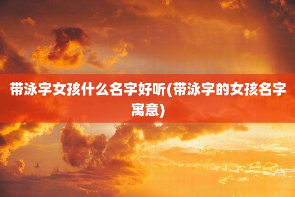 带泳字女孩什么名字好听(带泳字的女孩名字寓意)