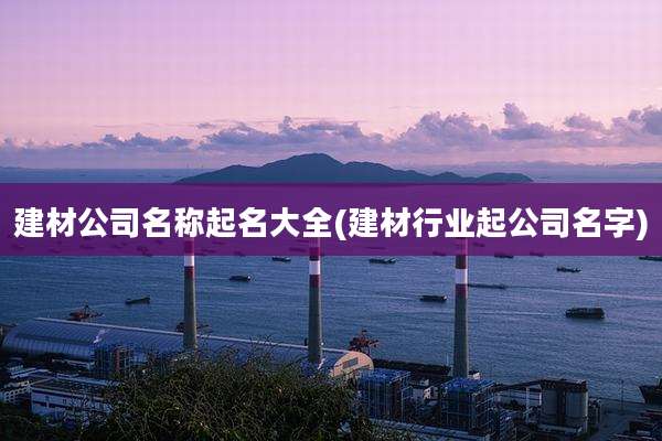 建材公司名称起名大全(建材行业起公司名字)