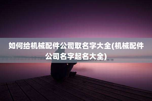 如何给机械配件公司取名字大全(机械配件公司名字起名大全)