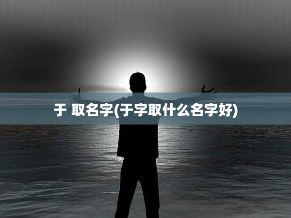 于 取名字(于字取什么名字好)