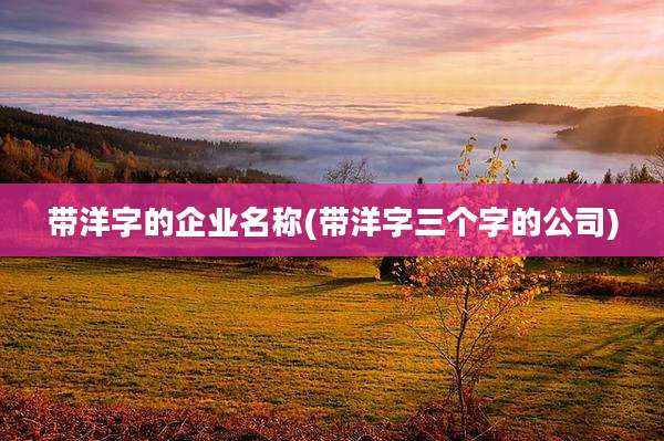 带洋字的企业名称(带洋字三个字的公司)