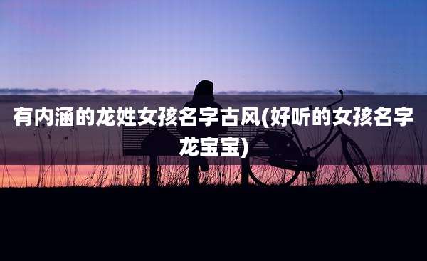 有内涵的龙姓女孩名字古风(好听的女孩名字龙宝宝)