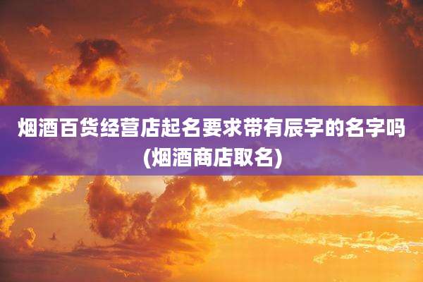 烟酒百货经营店起名要求带有辰字的名字吗(烟酒商店取名)