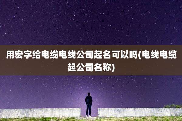 用宏字给电缆电线公司起名可以吗(电线电缆起公司名称)