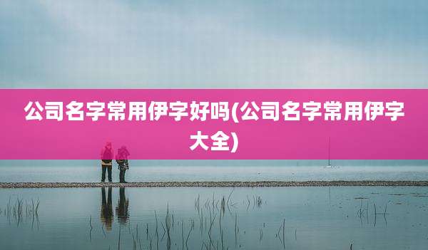 公司名字常用伊字好吗(公司名字常用伊字大全)