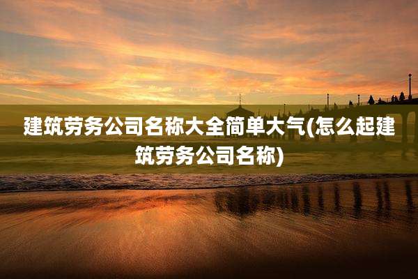 建筑劳务公司名称大全简单大气(怎么起建筑劳务公司名称)