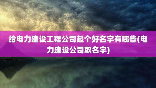 给电力建设工程公司起个好名字有哪些(电力建设公司取名字)