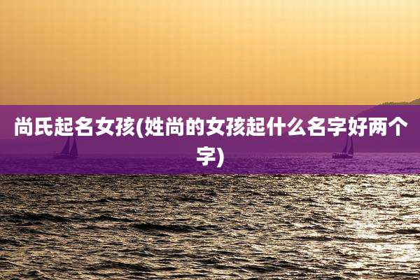 尚氏起名女孩(姓尚的女孩起什么名字好两个字)
