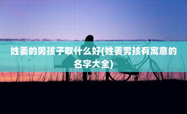姓姜的男孩子取什么好(姓姜男孩有寓意的名字大全)