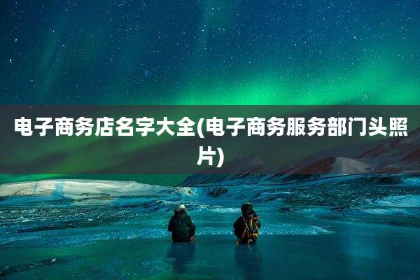 电子商务店名字大全(电子商务服务部门头照片)