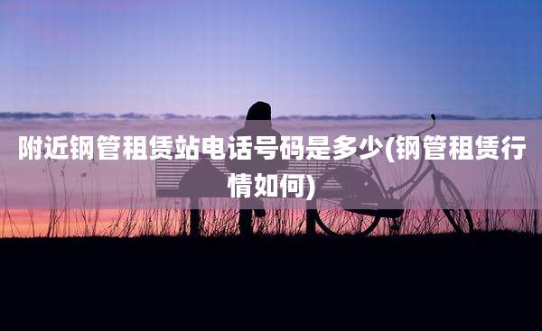 附近钢管租赁站电话号码是多少(钢管租赁行情如何)
