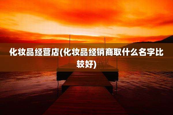 化妆品经营店(化妆品经销商取什么名字比较好)
