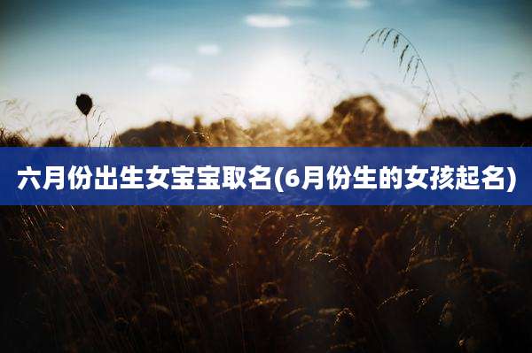 六月份出生女宝宝取名(6月份生的女孩起名)