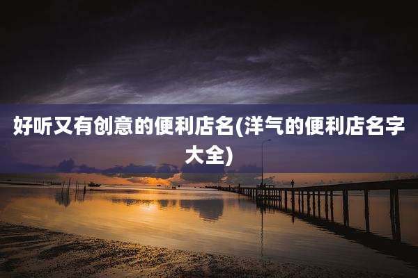 好听又有创意的便利店名(洋气的便利店名字大全)