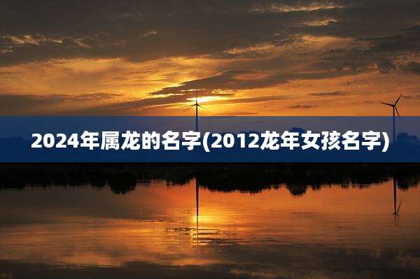 2024年属龙的名字(2012龙年女孩名字)