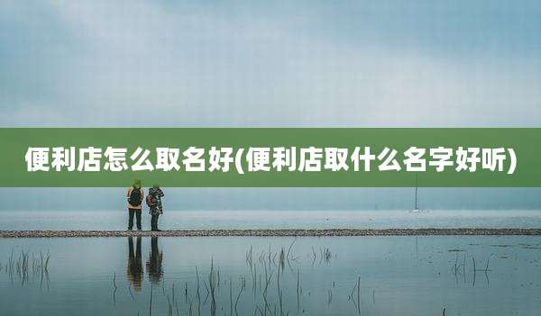 便利店怎么取名好(便利店取什么名字好听)