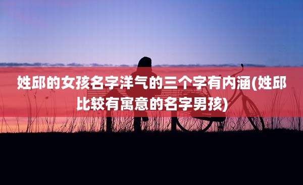 姓邱的女孩名字洋气的三个字有内涵(姓邱比较有寓意的名字男孩)