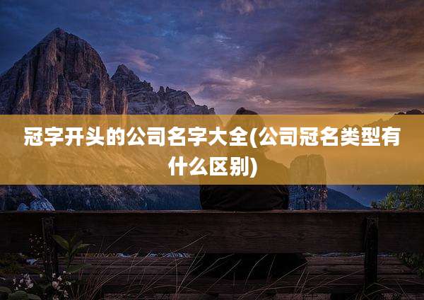 冠字开头的公司名字大全(公司冠名类型有什么区别)