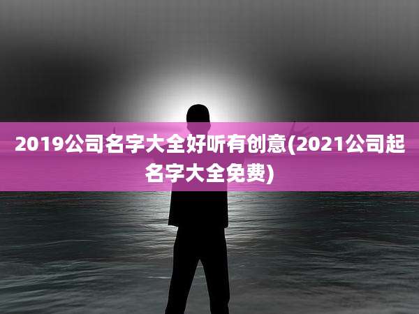 2019公司名字大全好听有创意(2021公司起名字大全免费)