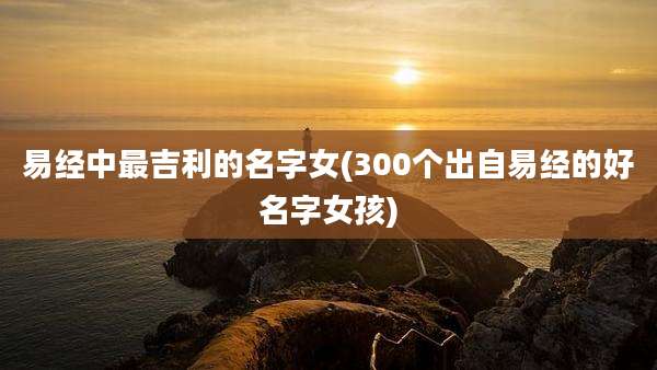 易经中最吉利的名字女(300个出自易经的好名字女孩)