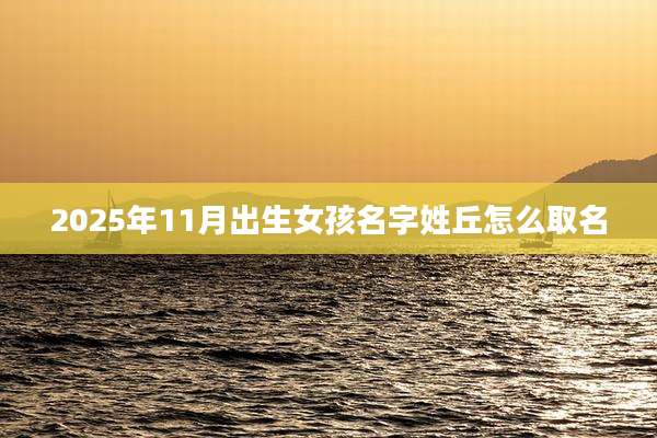 2025年11月出生女孩名字姓丘怎么取名