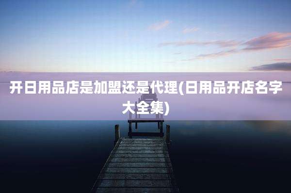 开日用品店是加盟还是代理(日用品开店名字大全集)