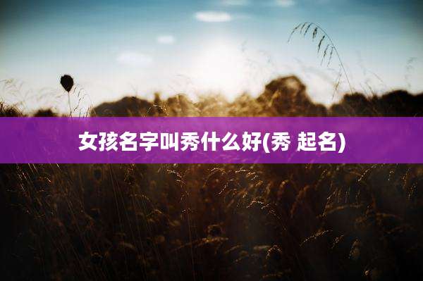 女孩名字叫秀什么好(秀 起名)