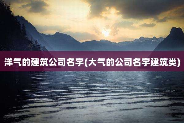 洋气的建筑公司名字(大气的公司名字建筑类)