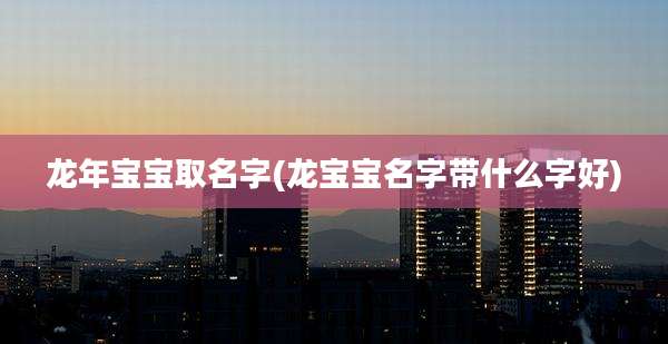 龙年宝宝取名字(龙宝宝名字带什么字好)