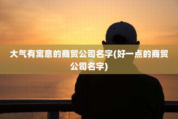 大气有寓意的商贸公司名字(好一点的商贸公司名字)