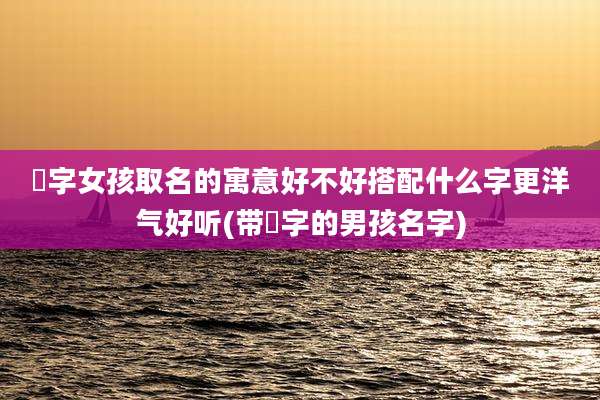 瑄字女孩取名的寓意好不好搭配什么字更洋气好听(带瑄字的男孩名字)