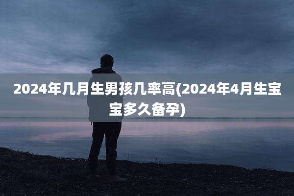 2024年几月生男孩几率高(2024年4月生宝宝多久备孕)
