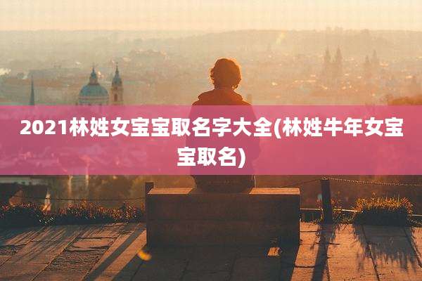 2021林姓女宝宝取名字大全(林姓牛年女宝宝取名)