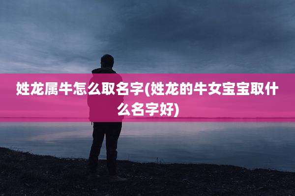 姓龙属牛怎么取名字(姓龙的牛女宝宝取什么名字好)