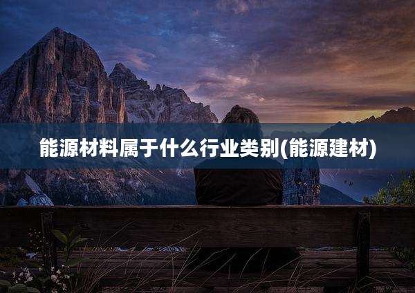 能源材料属于什么行业类别(能源建材)
